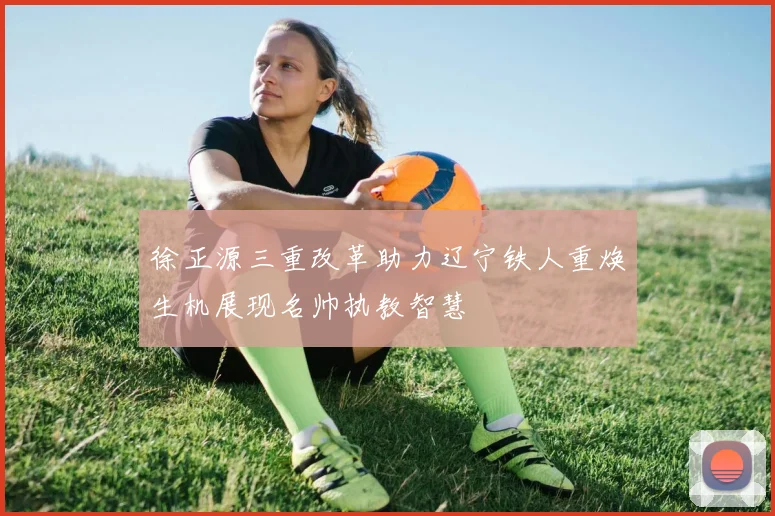 徐正源三重改革助力辽宁铁人重焕生机展现名帅执教智慧