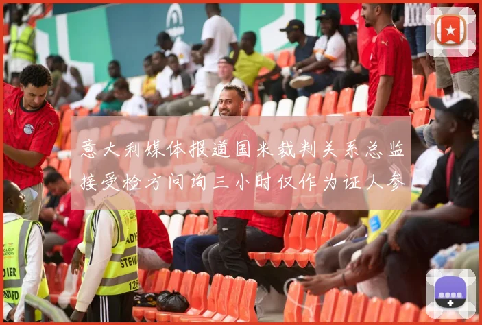 意大利媒体报道国米裁判关系总监接受检方问询三小时仅作为证人参与调查