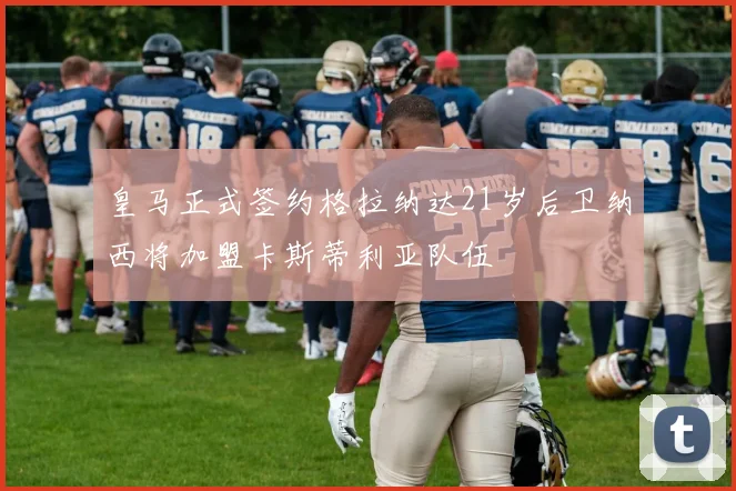 皇马正式签约格拉纳达21岁后卫纳西将加盟卡斯蒂利亚队伍