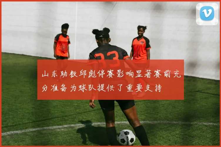 山东助教邱彪停赛影响显著赛前充分准备为球队提供了重要支持