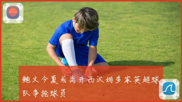鲍文今夏或离开西汉姆多家英超球队争抢球员