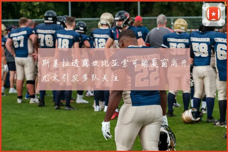 斯基拉透露坎比亚索可能夏窗离开尤文引发多队关注