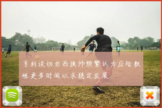 亨利谈切尔西换帅频繁认为应给教练更多时间以求稳定发展