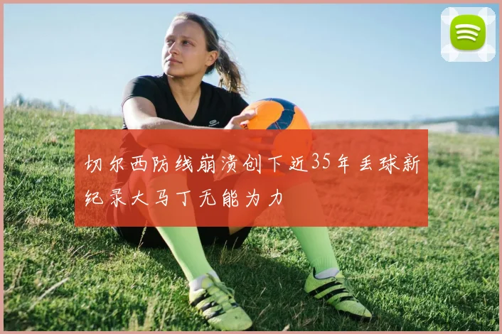 切尔西防线崩溃创下近35年丢球新纪录大马丁无能为力