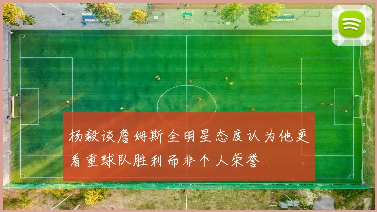 杨毅谈詹姆斯全明星态度认为他更看重球队胜利而非个人荣誉