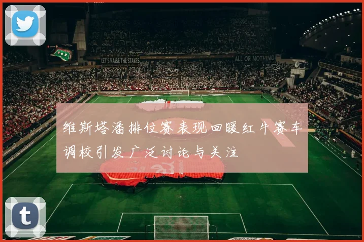 维斯塔潘排位赛表现回暖红牛赛车调校引发广泛讨论与关注