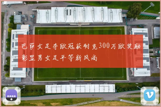 巴萨女足夺欧冠获耐克300万欧奖励彰显男女足平等新风尚