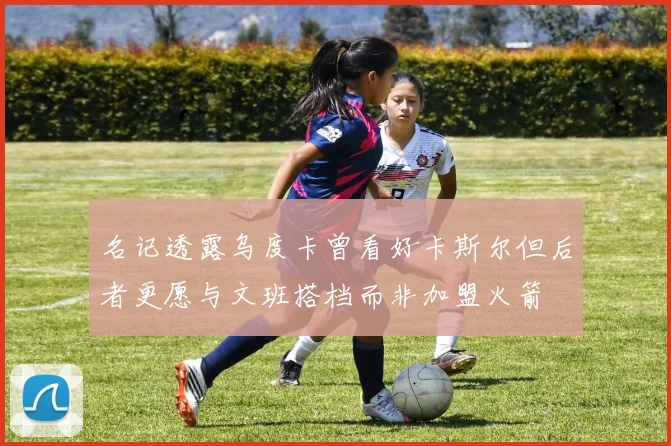 名记透露乌度卡曾看好卡斯尔但后者更愿与文班搭档而非加盟火箭
