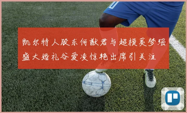 凯尔特人股东何猷君与超模奚梦瑶盛大婚礼谷爱凌惊艳出席引关注