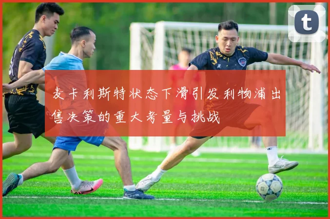 麦卡利斯特状态下滑引发利物浦出售决策的重大考量与挑战