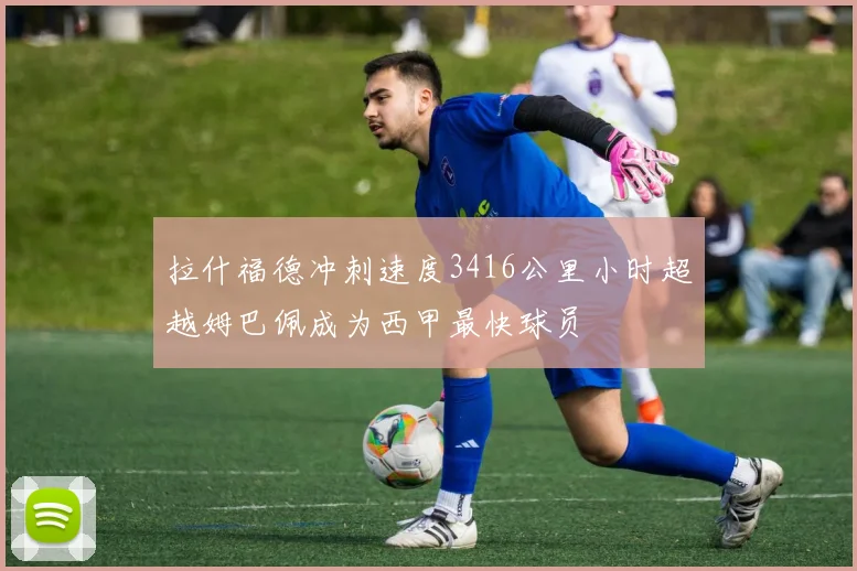 拉什福德冲刺速度3416公里小时超越姆巴佩成为西甲最快球员