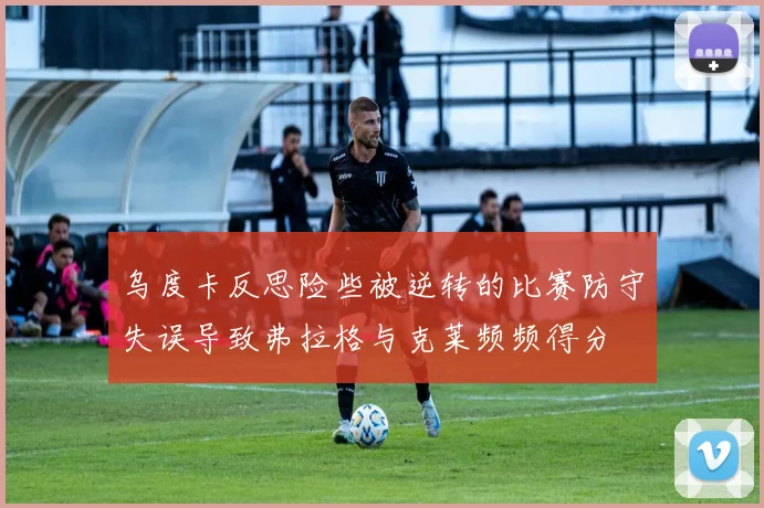 乌度卡反思险些被逆转的比赛防守失误导致弗拉格与克莱频频得分