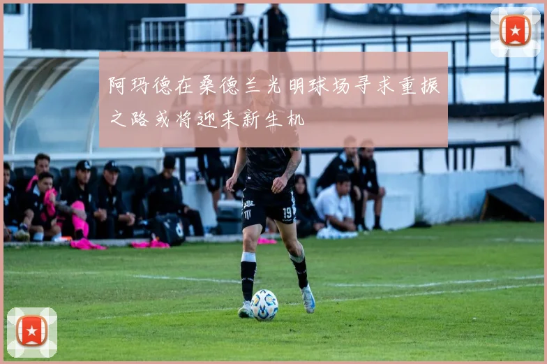 阿玛德在桑德兰光明球场寻求重振之路或将迎来新生机