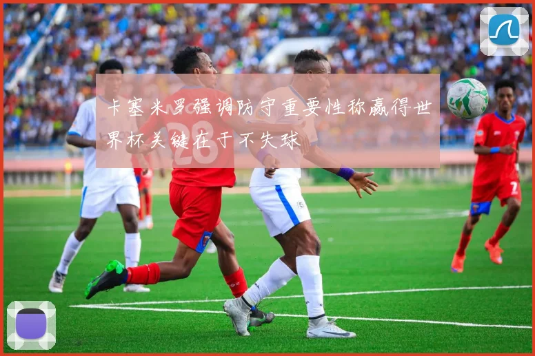 卡塞米罗强调防守重要性称赢得世界杯关键在于不失球