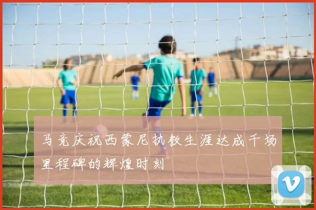 马竞庆祝西蒙尼执教生涯达成千场里程碑的辉煌时刻