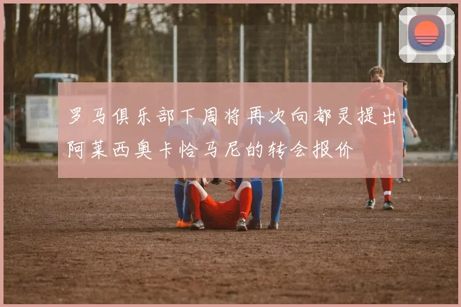 罗马俱乐部下周将再次向都灵提出阿莱西奥卡恰马尼的转会报价