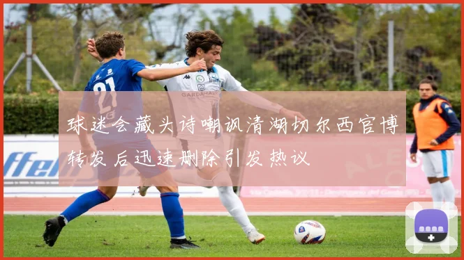 球迷会藏头诗嘲讽清湖切尔西官博转发后迅速删除引发热议
