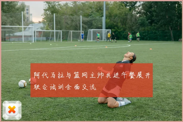 阿代马拉与篮网主帅共进午餐展开联合试训会面交流