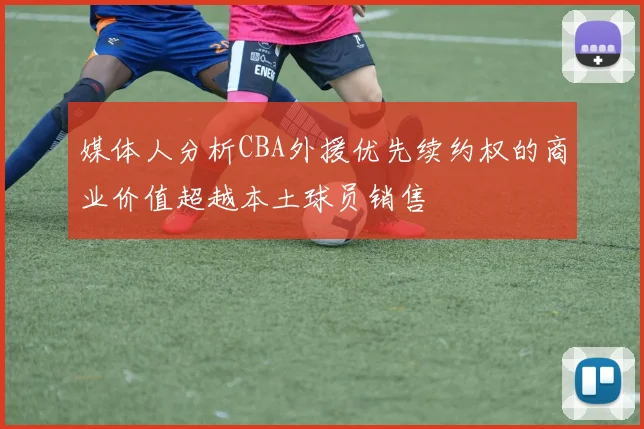 媒体人分析CBA外援优先续约权的商业价值超越本土球员销售